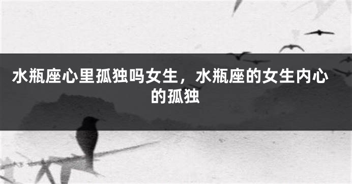 水瓶座心里孤独吗女生，水瓶座的女生内心的孤独