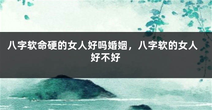 八字软命硬的女人好吗婚姻，八字软的女人好不好