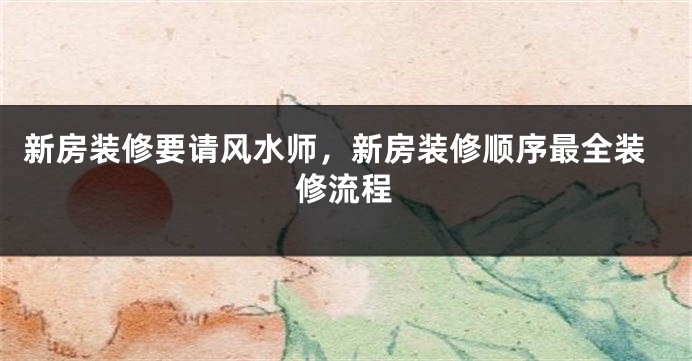 新房装修要请风水师，新房装修顺序最全装修流程