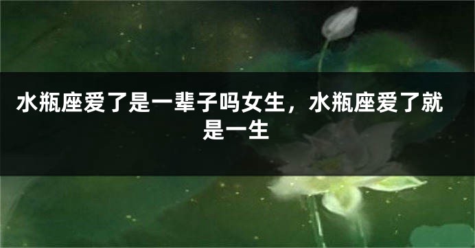 水瓶座爱了是一辈子吗女生，水瓶座爱了就是一生