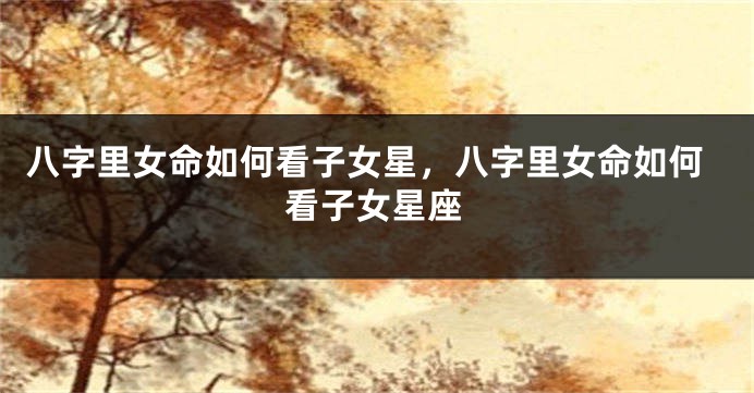 八字里女命如何看子女星，八字里女命如何看子女星座