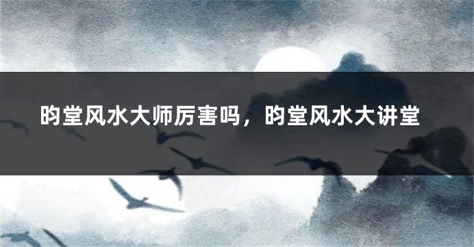 昀堂风水大师厉害吗，昀堂风水大讲堂