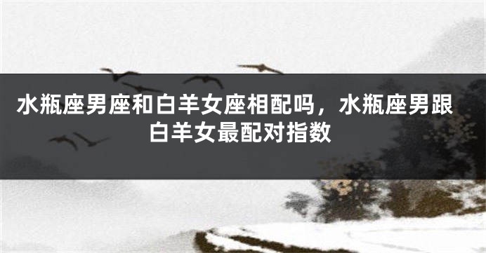 水瓶座男座和白羊女座相配吗，水瓶座男跟白羊女最配对指数