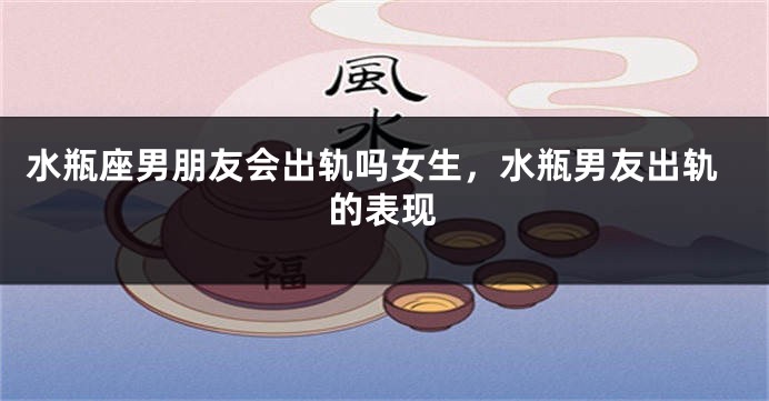 水瓶座男朋友会出轨吗女生,水瓶男友出轨的表现