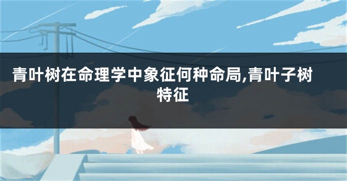 青叶树在命理学中象征何种命局,青叶子树特征