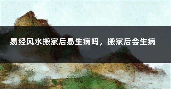 易经风水搬家后易生病吗，搬家后会生病