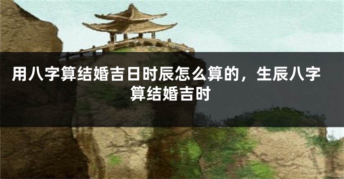 用八字算结婚吉日时辰怎么算的，生辰八字算结婚吉时