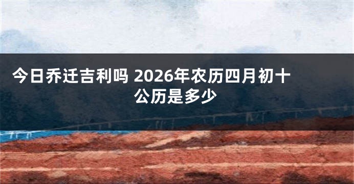 今日乔迁吉利吗 2026年农历四月初十公历是多少