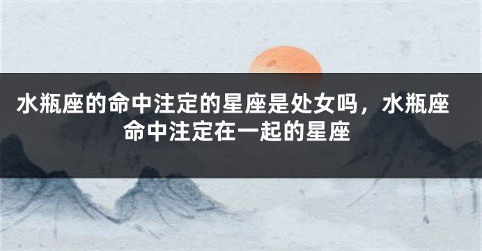 水瓶座的命中注定的星座是处女吗,水瓶座命中注定在一起的星座