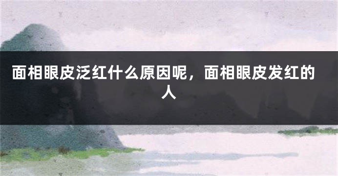 面相眼皮泛红什么原因呢，面相眼皮发红的人