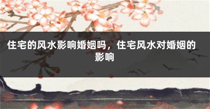 住宅的风水影响婚姻吗，住宅风水对婚姻的影响