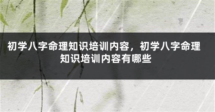 初学八字命理知识培训内容，初学八字命理知识培训内容有哪些