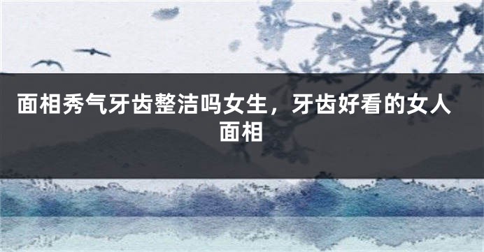 面相秀气牙齿整洁吗女生，牙齿好看的女人面相