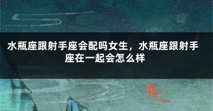 水瓶座跟射手座会配吗女生，水瓶座跟射手座在一起会怎么样