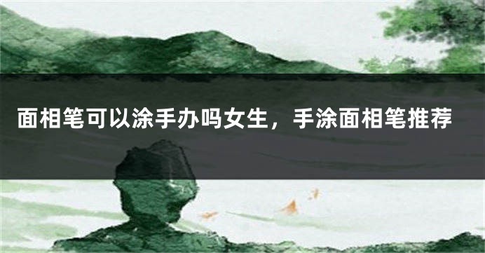 面相笔可以涂手办吗女生，手涂面相笔推荐