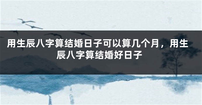 用生辰八字算结婚日子可以算几个月，用生辰八字算结婚好日子