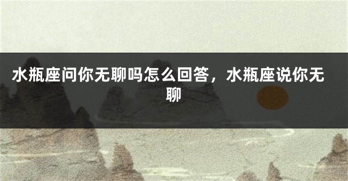 水瓶座问你无聊吗怎么回答，水瓶座说你无聊