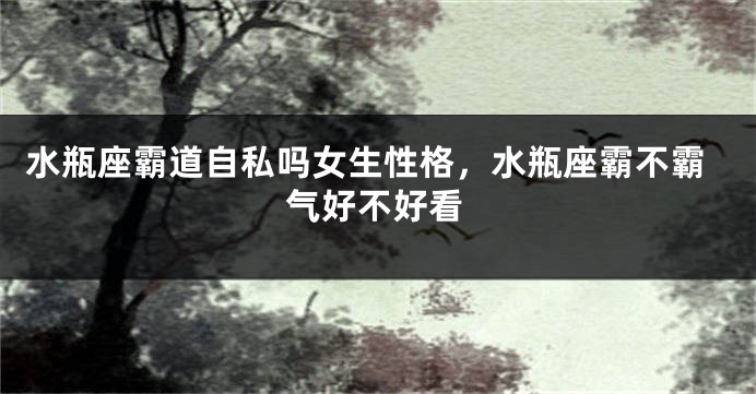 水瓶座霸道自私吗女生性格，水瓶座霸不霸气好不好看