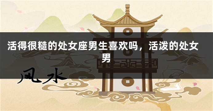 活得很糙的处女座男生喜欢吗，活泼的处女男