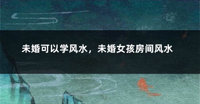 未婚可以学风水，未婚女孩房间风水