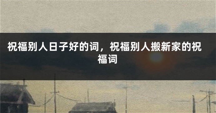 祝福别人日子好的词，祝福别人搬新家的祝福词