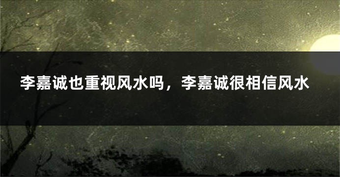 李嘉诚也重视风水吗，李嘉诚很相信风水