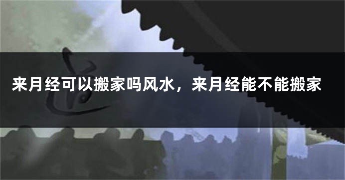 来月经可以搬家吗风水，来月经能不能搬家