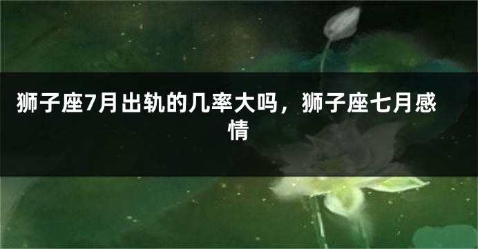 狮子座7月出轨的几率大吗,狮子座七月感情