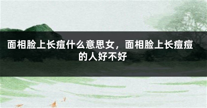 面相脸上长痘什么意思女，面相脸上长痘痘的人好不好