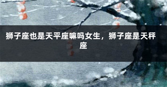 狮子座也是天平座嘛吗女生，狮子座是天秤座