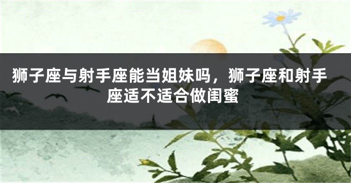 狮子座与射手座能当姐妹吗，狮子座和射手座适不适合做闺蜜