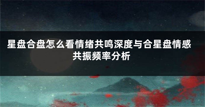 星盘合盘怎么看情绪共鸣深度与合星盘情感共振频率分析