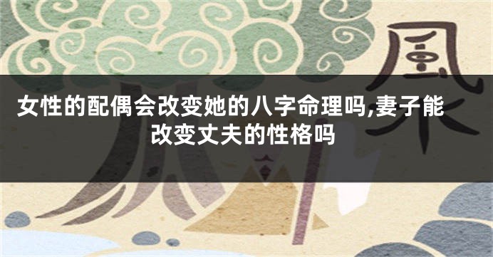女性的配偶会改变她的八字命理吗,妻子能改变丈夫的性格吗