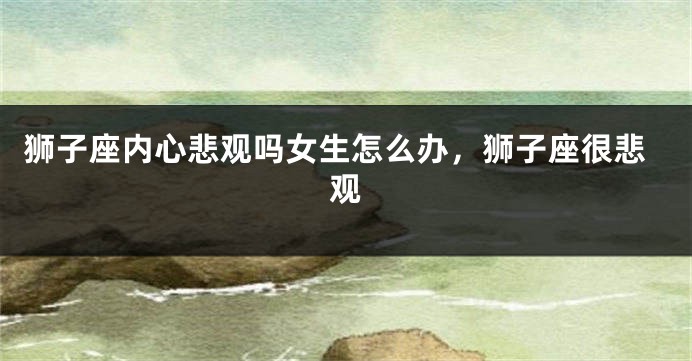狮子座内心悲观吗女生怎么办，狮子座很悲观