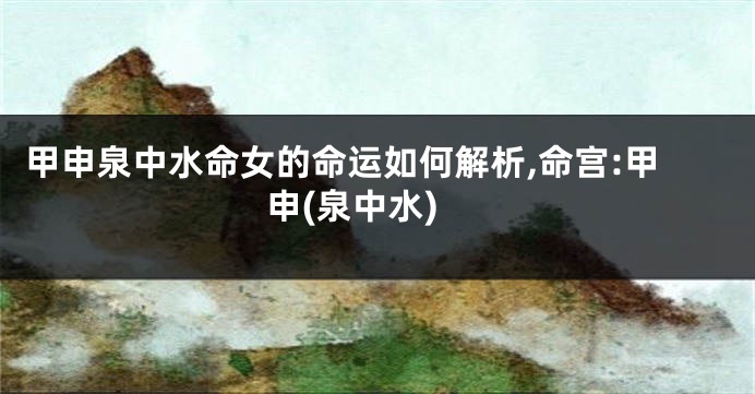 甲申泉中水命女的命运如何解析,命宫:甲申(泉中水)