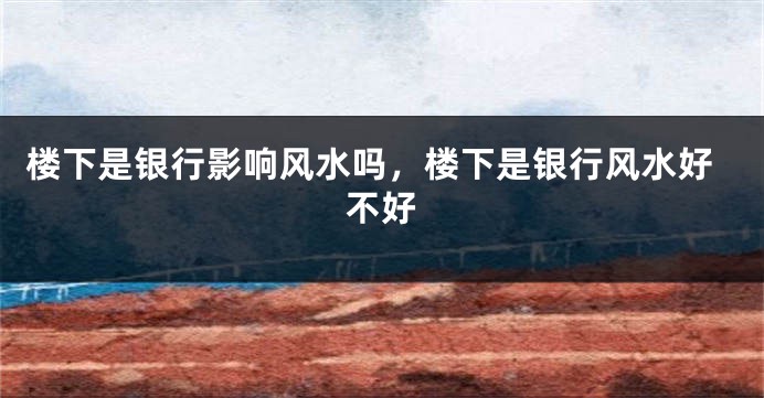 楼下是银行影响风水吗，楼下是银行风水好不好