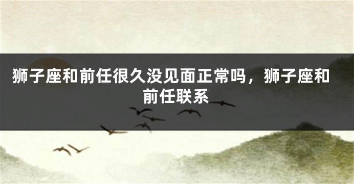 狮子座和前任很久没见面正常吗，狮子座和前任联系