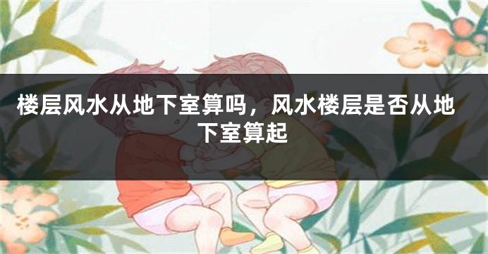 楼层风水从地下室算吗，风水楼层是否从地下室算起