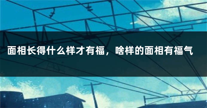 面相长得什么样才有福,啥样的面相有福气