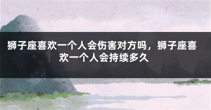狮子座喜欢一个人会伤害对方吗,狮子座喜欢一个人会持续多久
