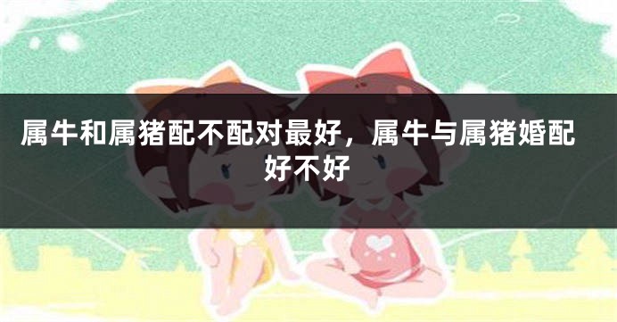 属牛和属猪配不配对最好，属牛与属猪婚配好不好