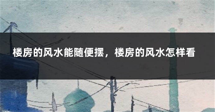 楼房的风水能随便摆，楼房的风水怎样看
