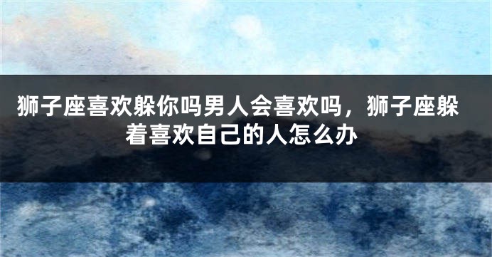 狮子座喜欢躲你吗男人会喜欢吗，狮子座躲着喜欢自己的人怎么办