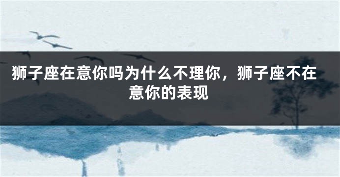 狮子座在意你吗为什么不理你，狮子座不在意你的表现