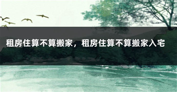 租房住算不算搬家，租房住算不算搬家入宅