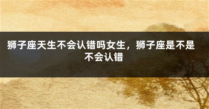 狮子座天生不会认错吗女生，狮子座是不是不会认错