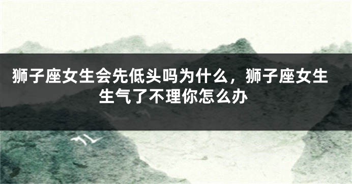 狮子座女生会先低头吗为什么，狮子座女生生气了不理你怎么办