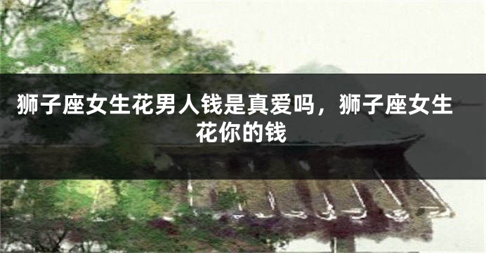狮子座女生花男人钱是真爱吗，狮子座女生花你的钱