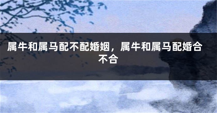 属牛和属马配不配婚姻，属牛和属马配婚合不合