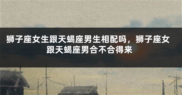 狮子座女生跟天蝎座男生相配吗，狮子座女跟天蝎座男合不合得来